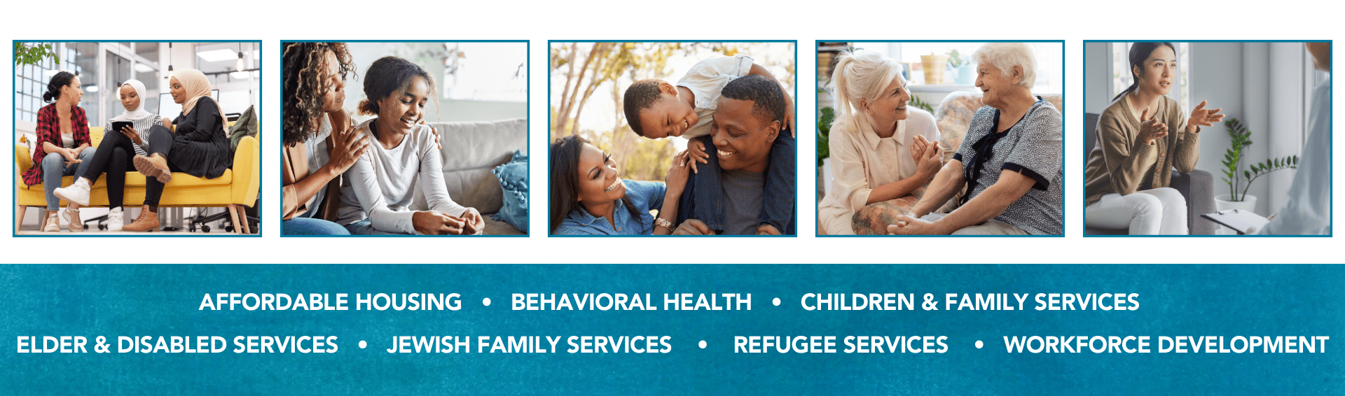 AFFORDABLE HOUSING • BEHAVIORAL HEALTH • CHILDREN & FAMILY SERVICES<br />
ELDER & DISABLED SERVICES • JEWISH FAMILY SERVICES • REFUGEE SERVICES • WORKFORCE DEVELOPMENT with photos of people illustrating the pillars